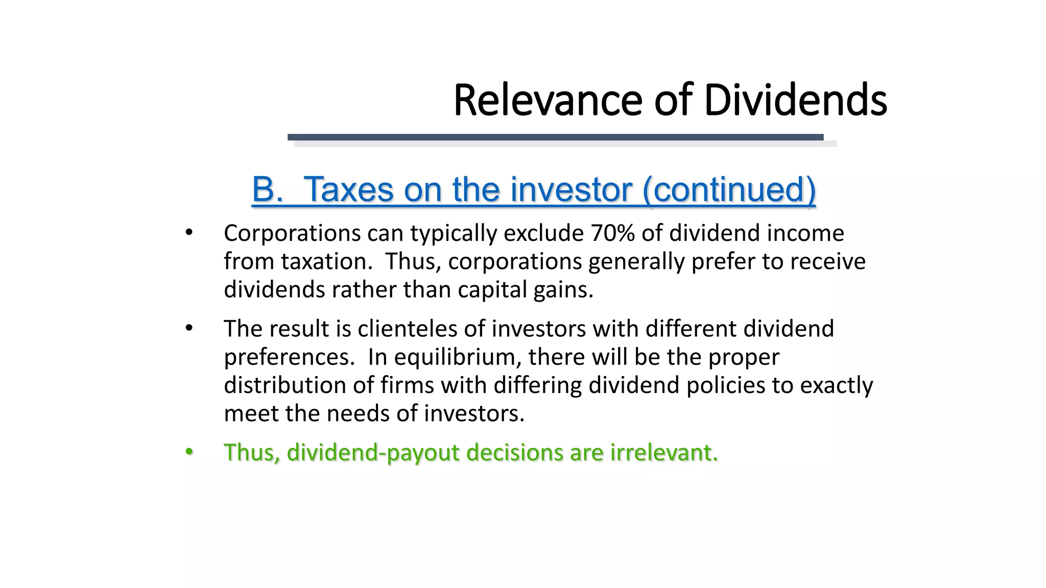 Relevance of Dividends
• Corporations can typically exclude 70% of dividend income
from taxation. Thus, corporations generally prefer to receive
dividends rather than capital gains.
• The result is clienteles of investors with different dividend
preferences. In equilibrium, there will be the proper
distribution of firms with differing dividend policies to exactly
meet the needs of investors.
• Thus, dividend-payout decisions are irrelevant.
B. Taxes on the investor (continued)
 