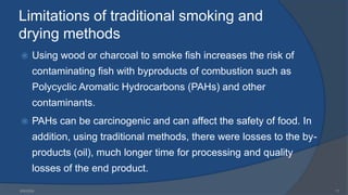 Limitations of traditional smoking and
drying methods
 Using wood or charcoal to smoke fish increases the risk of
contaminating fish with byproducts of combustion such as
Polycyclic Aromatic Hydrocarbons (PAHs) and other
contaminants.
 PAHs can be carcinogenic and can affect the safety of food. In
addition, using traditional methods, there were losses to the by-
products (oil), much longer time for processing and quality
losses of the end product.
6/9/2024 11
 