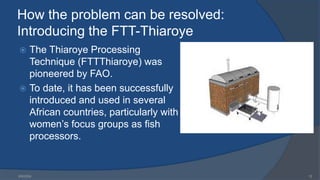 How the problem can be resolved:
Introducing the FTT-Thiaroye
 The Thiaroye Processing
Technique (FTTThiaroye) was
pioneered by FAO.
 To date, it has been successfully
introduced and used in several
African countries, particularly with
women’s focus groups as fish
processors.
6/9/2024 12
 