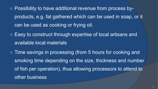  Possibility to have additional revenue from process by-
products, e.g. fat gathered which can be used in soap, or it
can be used as cooking or frying oil.
 Easy to construct through expertise of local artisans and
available local materials
 Time savings in processing (from 5 hours for cooking and
smoking time depending on the size, thickness and number
of fish per operation), thus allowing processors to attend to
other business
15
 