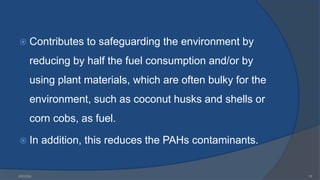  Contributes to safeguarding the environment by
reducing by half the fuel consumption and/or by
using plant materials, which are often bulky for the
environment, such as coconut husks and shells or
corn cobs, as fuel.
 In addition, this reduces the PAHs contaminants.
6/9/2024 16
 