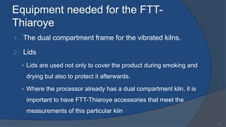 Equipment needed for the FTT-
Thiaroye
1. The dual compartment frame for the vibrated kilns.
2. Lids
 Lids are used not only to cover the product during smoking and
drying but also to protect it afterwards.
 Where the processor already has a dual compartment kiln, it is
important to have FTT-Thiaroye accessories that meet the
measurements of this particular kiln
17
 