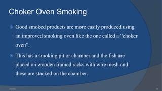 Choker Oven Smoking
 Good smoked products are more easily produced using
an improved smoking oven like the one called a “choker
oven”.
 This has a smoking pit or chamber and the fish are
placed on wooden framed racks with wire mesh and
these are stacked on the chamber.
6/9/2024 20
 