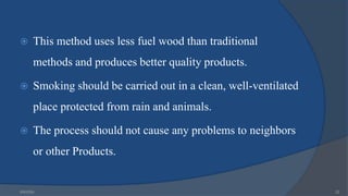  This method uses less fuel wood than traditional
methods and produces better quality products.
 Smoking should be carried out in a clean, well-ventilated
place protected from rain and animals.
 The process should not cause any problems to neighbors
or other Products.
6/9/2024 22
 