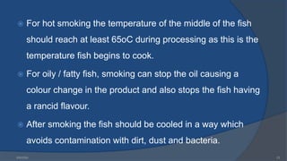  For hot smoking the temperature of the middle of the fish
should reach at least 65oC during processing as this is the
temperature fish begins to cook.
 For oily / fatty fish, smoking can stop the oil causing a
colour change in the product and also stops the fish having
a rancid flavour.
 After smoking the fish should be cooled in a way which
avoids contamination with dirt, dust and bacteria.
6/9/2024 23
 