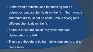  Some wood products used for smoking can be
poisonous, putting chemicals on the fish. Such woods
and materials must not be used. Smoke drying puts
different chemicals on the fish.
 Some of these are called Polycyclic Aromatic
Hydrocarbons or PAH.
 These are thought to be harmful to consumers and to
processors.
6/9/2024 25
 
