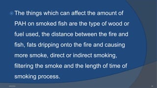  The things which can affect the amount of
PAH on smoked fish are the type of wood or
fuel used, the distance between the fire and
fish, fats dripping onto the fire and causing
more smoke, direct or indirect smoking,
filtering the smoke and the length of time of
smoking process.
6/9/2024 26
 