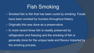 Fish Smoking
 Smoked fish is fish that has been cured by smoking. Foods
have been smoked by humans throughout history.
 Originally this was done as a preservative.
 In more recent times fish is readily preserved by
refrigeration and freezing and the smoking of fish is
generally done for the unique taste and flavour imparted by
the smoking process.
6/9/2024 5
 