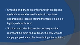  Smoking and drying are important fish processing
methods for small-scale fisheries in countries
geographically located around the tropics. Fish is a
highly perishable food.
 Smoked and dried fish are two techniques that
represent the main and, at times, the only ways to
supply people located far from fishing sites with fish.
6/9/2024 6
 