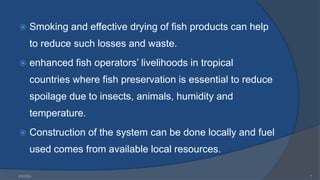  Smoking and effective drying of fish products can help
to reduce such losses and waste.
 enhanced fish operators’ livelihoods in tropical
countries where fish preservation is essential to reduce
spoilage due to insects, animals, humidity and
temperature.
 Construction of the system can be done locally and fuel
used comes from available local resources.
6/9/2024 7
 
