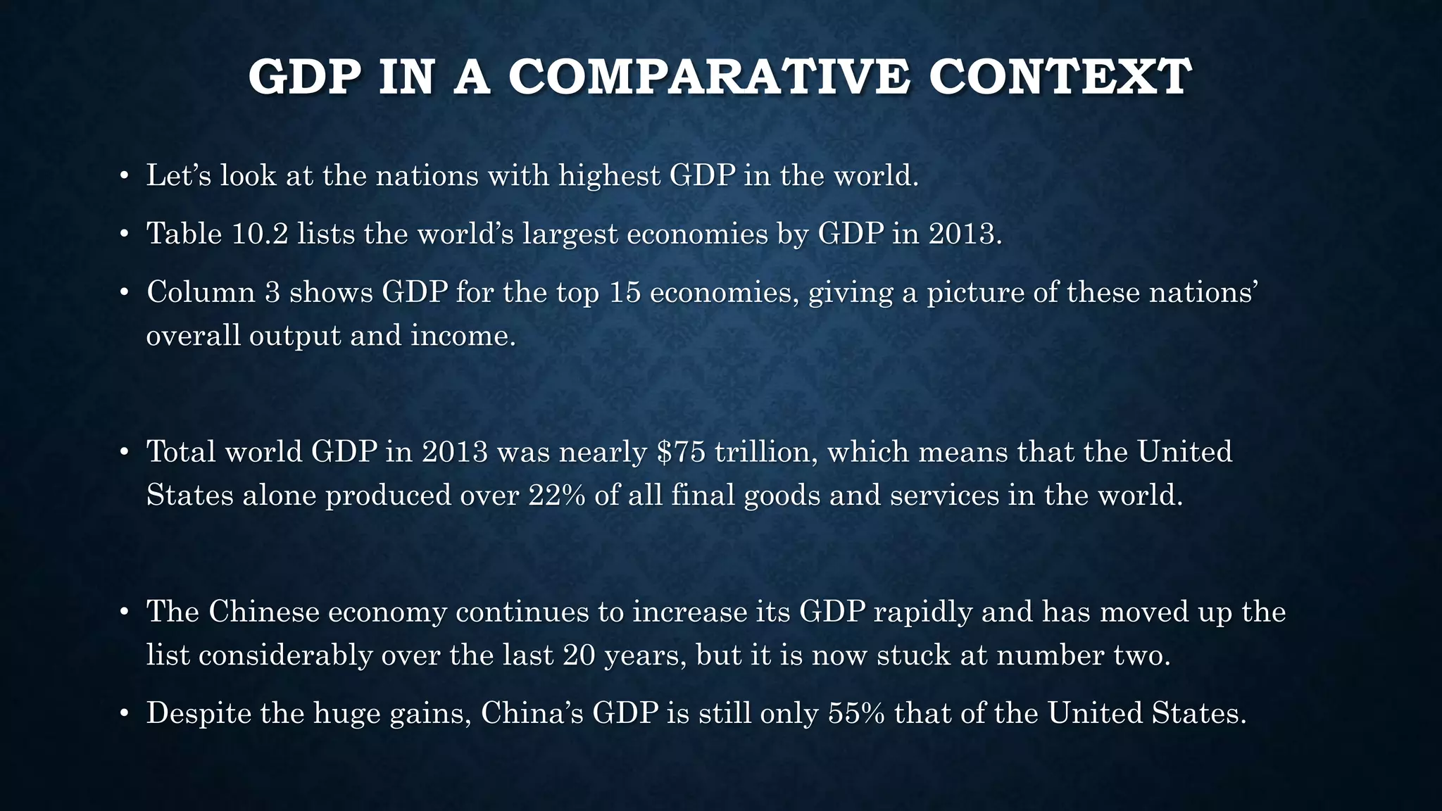 GDP IN A COMPARATIVE CONTEXT
• Let’s look at the nations with highest GDP in the world.
• Table 10.2 lists the world’s largest economies by GDP in 2013.
• Column 3 shows GDP for the top 15 economies, giving a picture of these nations’
overall output and income.
• Total world GDP in 2013 was nearly $75 trillion, which means that the United
States alone produced over 22% of all final goods and services in the world.
• The Chinese economy continues to increase its GDP rapidly and has moved up the
list considerably over the last 20 years, but it is now stuck at number two.
• Despite the huge gains, China’s GDP is still only 55% that of the United States.
 