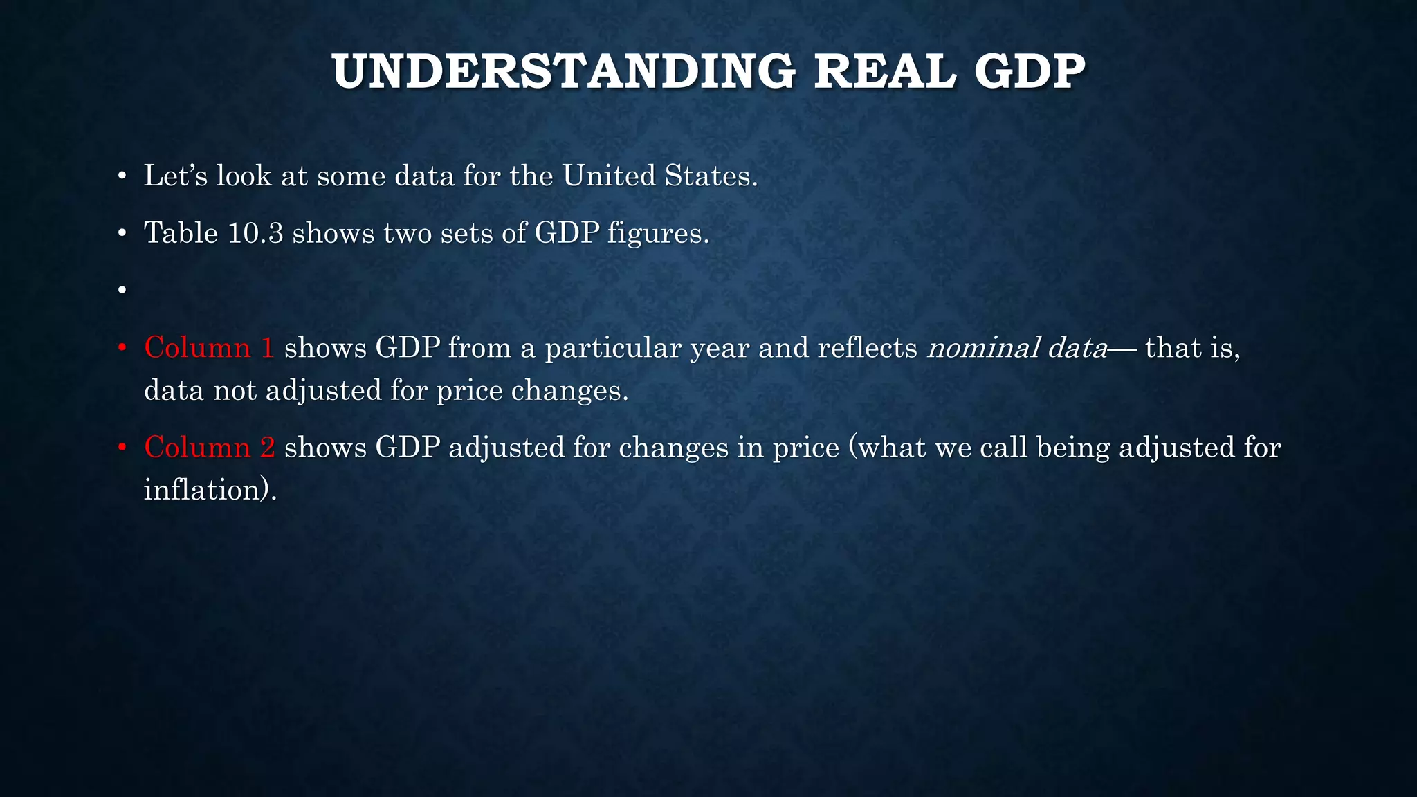 UNDERSTANDING REAL GDP
• Let’s look at some data for the United States.
• Table 10.3 shows two sets of GDP figures.
•
• Column 1 shows GDP from a particular year and reflects nominal data— that is,
data not adjusted for price changes.
• Column 2 shows GDP adjusted for changes in price (what we call being adjusted for
inflation).
 