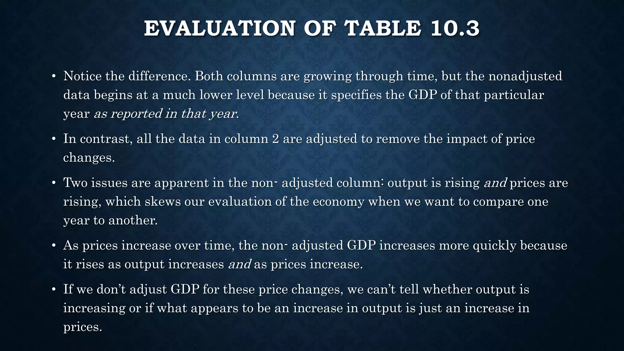 EVALUATION OF TABLE 10.3
• Notice the difference. Both columns are growing through time, but the nonadjusted
data begins at a much lower level because it specifies the GDP of that particular
year as reported in that year.
• In contrast, all the data in column 2 are adjusted to remove the impact of price
changes.
• Two issues are apparent in the non- adjusted column: output is rising and prices are
rising, which skews our evaluation of the economy when we want to compare one
year to another.
• As prices increase over time, the non- adjusted GDP increases more quickly because
it rises as output increases and as prices increase.
• If we don’t adjust GDP for these price changes, we can’t tell whether output is
increasing or if what appears to be an increase in output is just an increase in
prices.
 