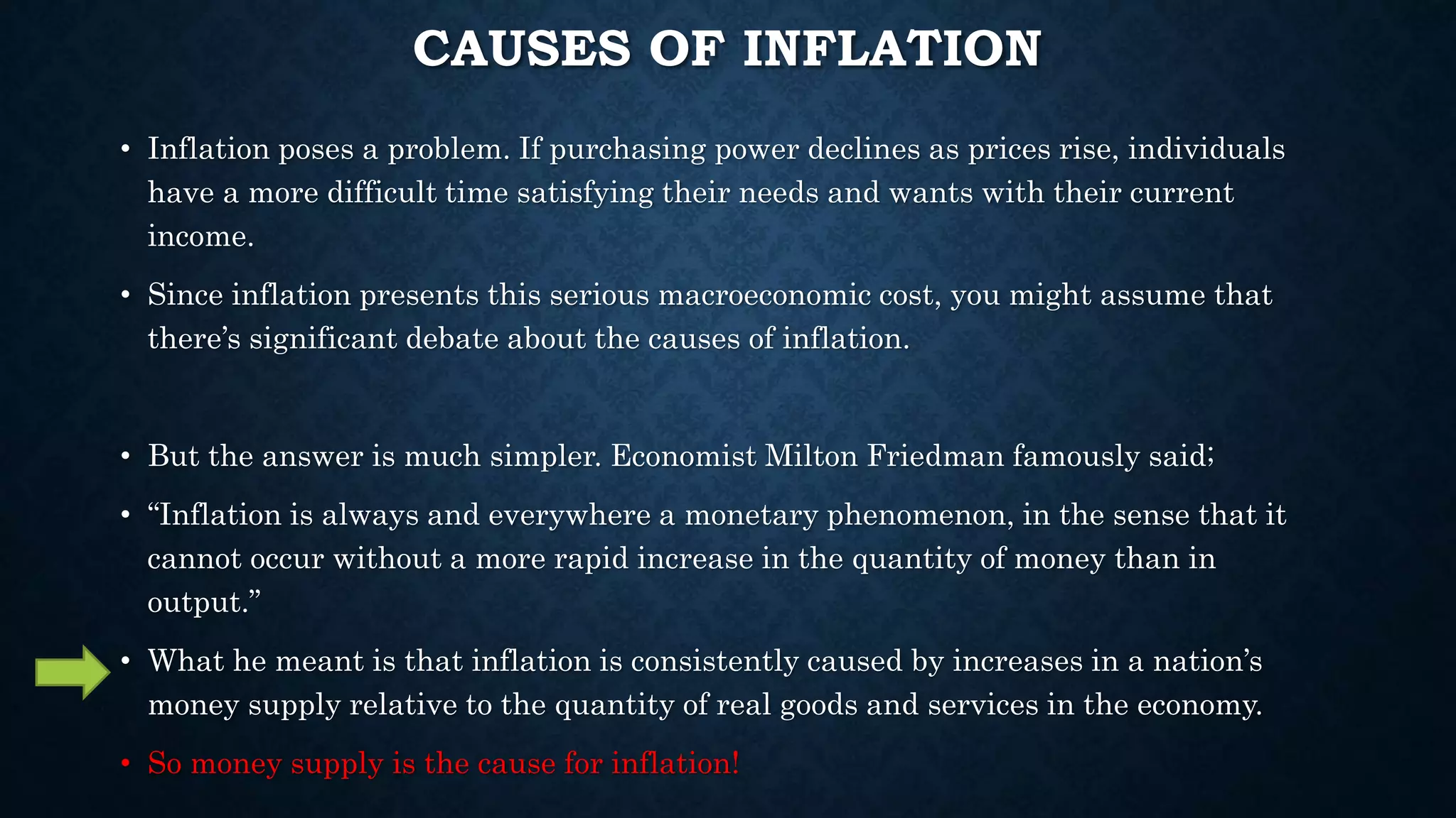 CAUSES OF INFLATION
• Inflation poses a problem. If purchasing power declines as prices rise, individuals
have a more difficult time satisfying their needs and wants with their current
income.
• Since inflation presents this serious macroeconomic cost, you might assume that
there’s significant debate about the causes of inflation.
• But the answer is much simpler. Economist Milton Friedman famously said;
• “Inflation is always and everywhere a monetary phenomenon, in the sense that it
cannot occur without a more rapid increase in the quantity of money than in
output.”
• What he meant is that inflation is consistently caused by increases in a nation’s
money supply relative to the quantity of real goods and services in the economy.
• So money supply is the cause for inflation!
 