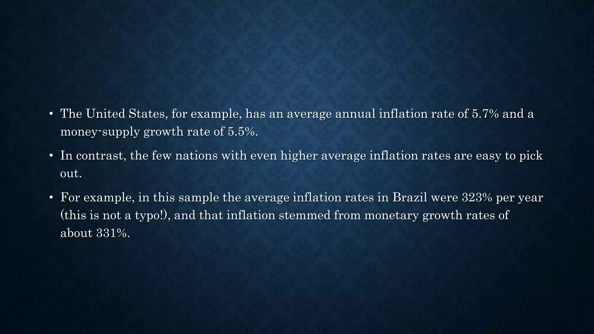 • The United States, for example, has an average annual inflation rate of 5.7% and a
money-supply growth rate of 5.5%.
• In contrast, the few nations with even higher average inflation rates are easy to pick
out.
• For example, in this sample the average inflation rates in Brazil were 323% per year
(this is not a typo!), and that inflation stemmed from monetary growth rates of
about 331%.
 
