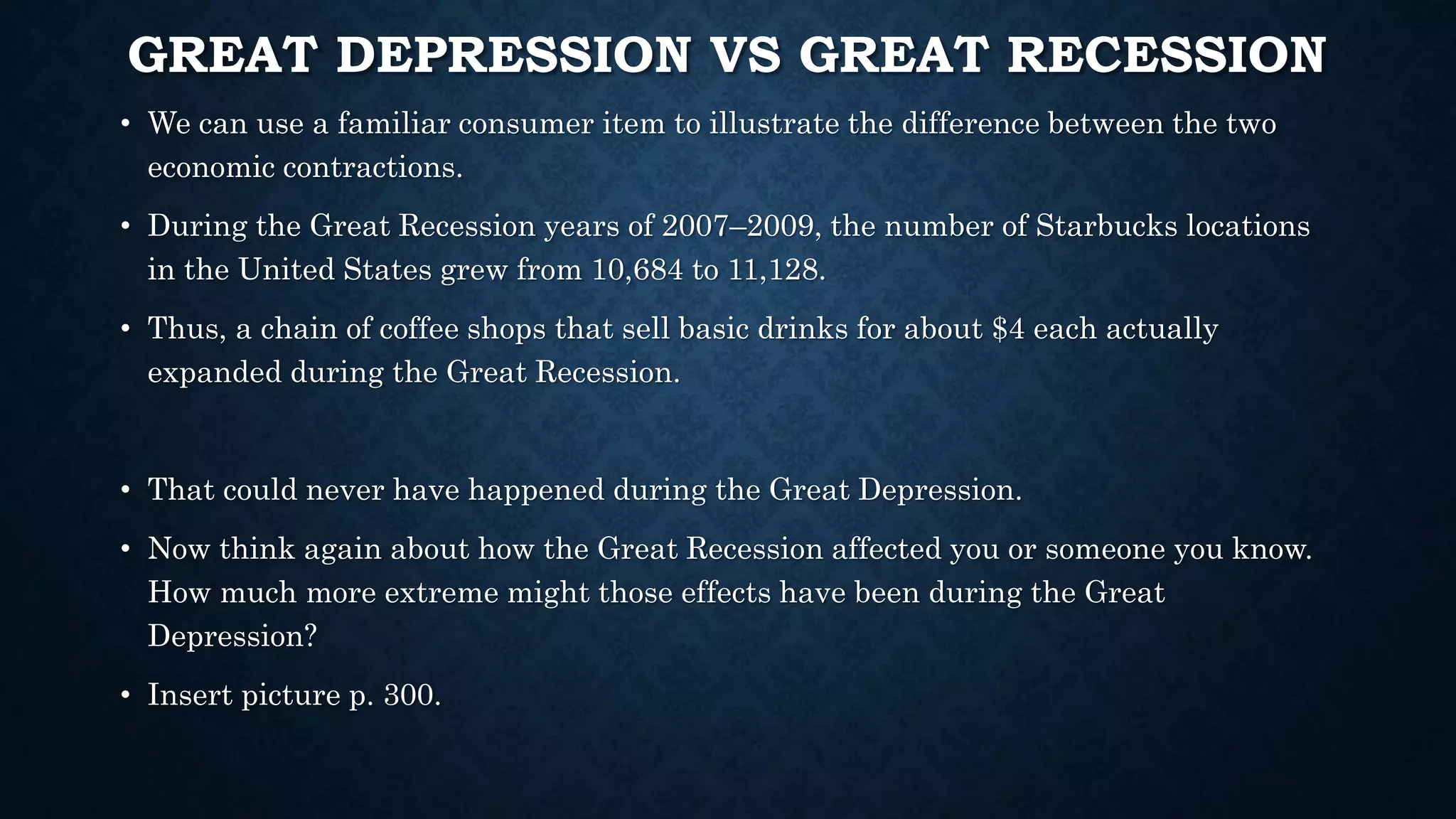 GREAT DEPRESSION VS GREAT RECESSION
• We can use a familiar consumer item to illustrate the difference between the two
economic contractions.
• During the Great Recession years of 2007–2009, the number of Starbucks locations
in the United States grew from 10,684 to 11,128.
• Thus, a chain of coffee shops that sell basic drinks for about $4 each actually
expanded during the Great Recession.
• That could never have happened during the Great Depression.
• Now think again about how the Great Recession affected you or someone you know.
How much more extreme might those effects have been during the Great
Depression?
• Insert picture p. 300.
 