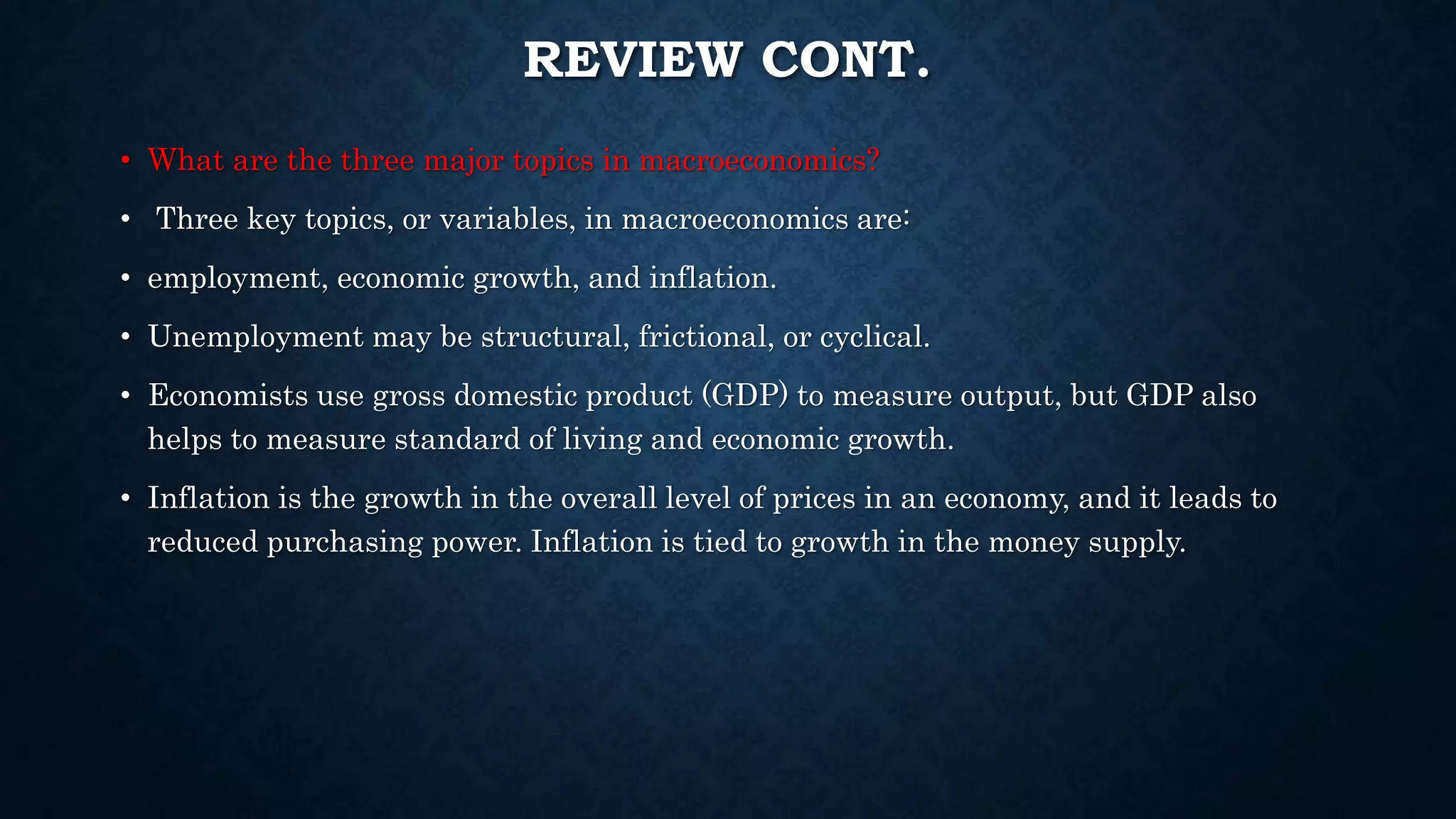 REVIEW CONT.
• What are the three major topics in macroeconomics?
• Three key topics, or variables, in macroeconomics are:
• employment, economic growth, and inflation.
• Unemployment may be structural, frictional, or cyclical.
• Economists use gross domestic product (GDP) to measure output, but GDP also
helps to measure standard of living and economic growth.
• Inflation is the growth in the overall level of prices in an economy, and it leads to
reduced purchasing power. Inflation is tied to growth in the money supply.
 