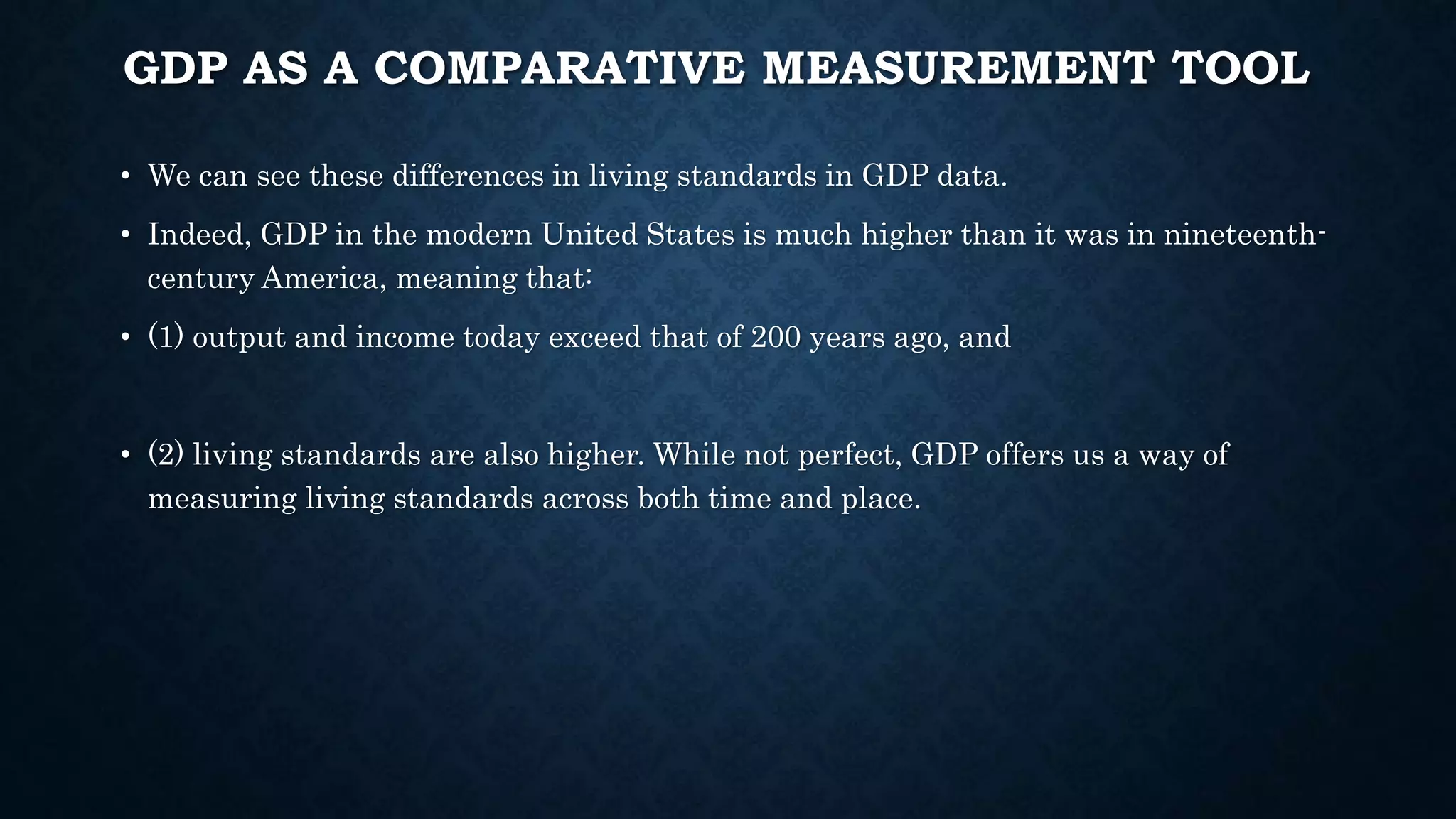 GDP AS A COMPARATIVE MEASUREMENT TOOL
• We can see these differences in living standards in GDP data.
• Indeed, GDP in the modern United States is much higher than it was in nineteenth-
century America, meaning that:
• (1) output and income today exceed that of 200 years ago, and
• (2) living standards are also higher. While not perfect, GDP offers us a way of
measuring living standards across both time and place.
 