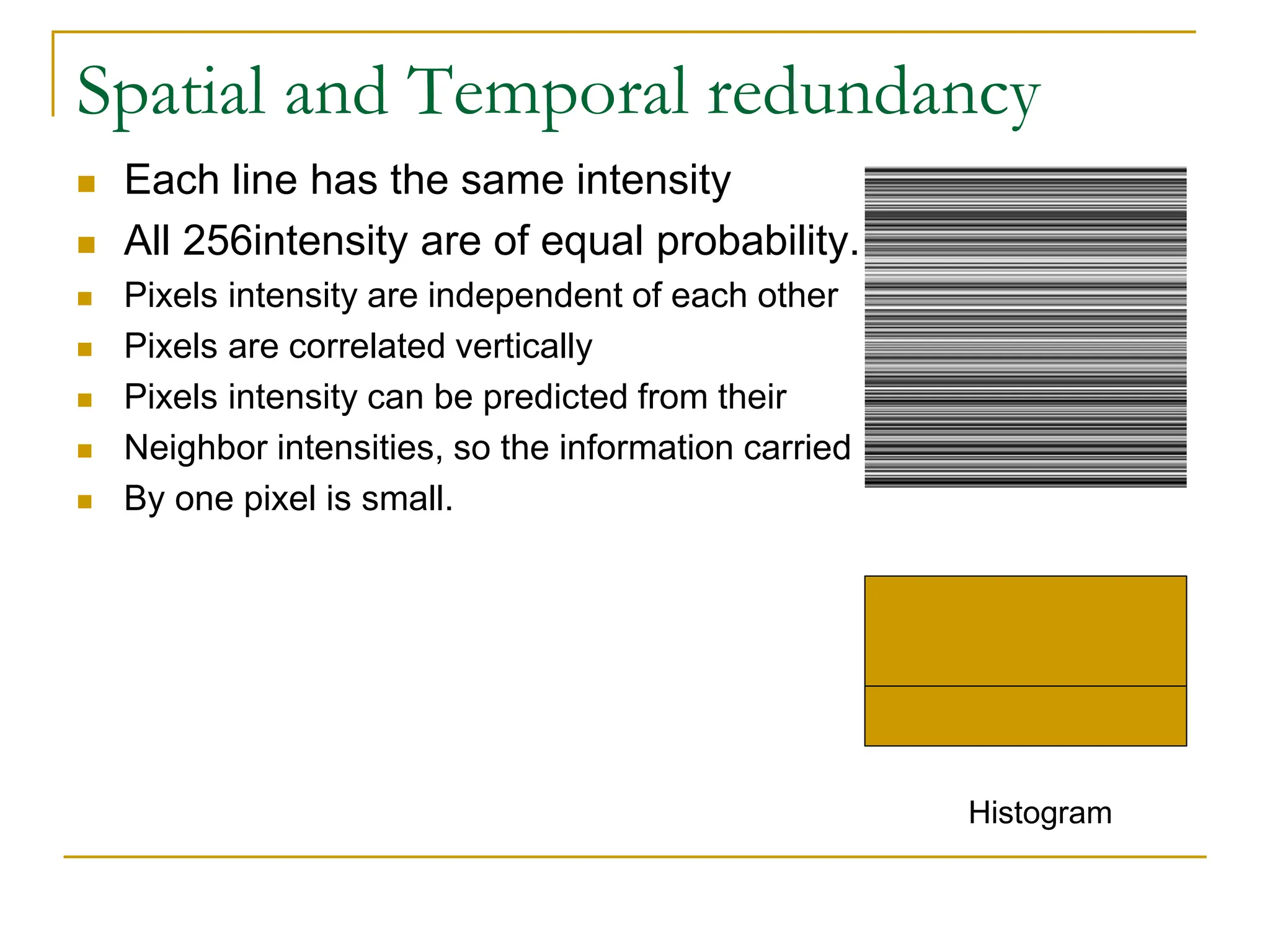 Spatial and Temporal redundancy
 Each line has the same intensity
 All 256intensity are of equal probability.
 Pixels intensity are independent of each other
 Pixels are correlated vertically
 Pixels intensity can be predicted from their
 Neighbor intensities, so the information carried
 By one pixel is small.
Histogram
 
