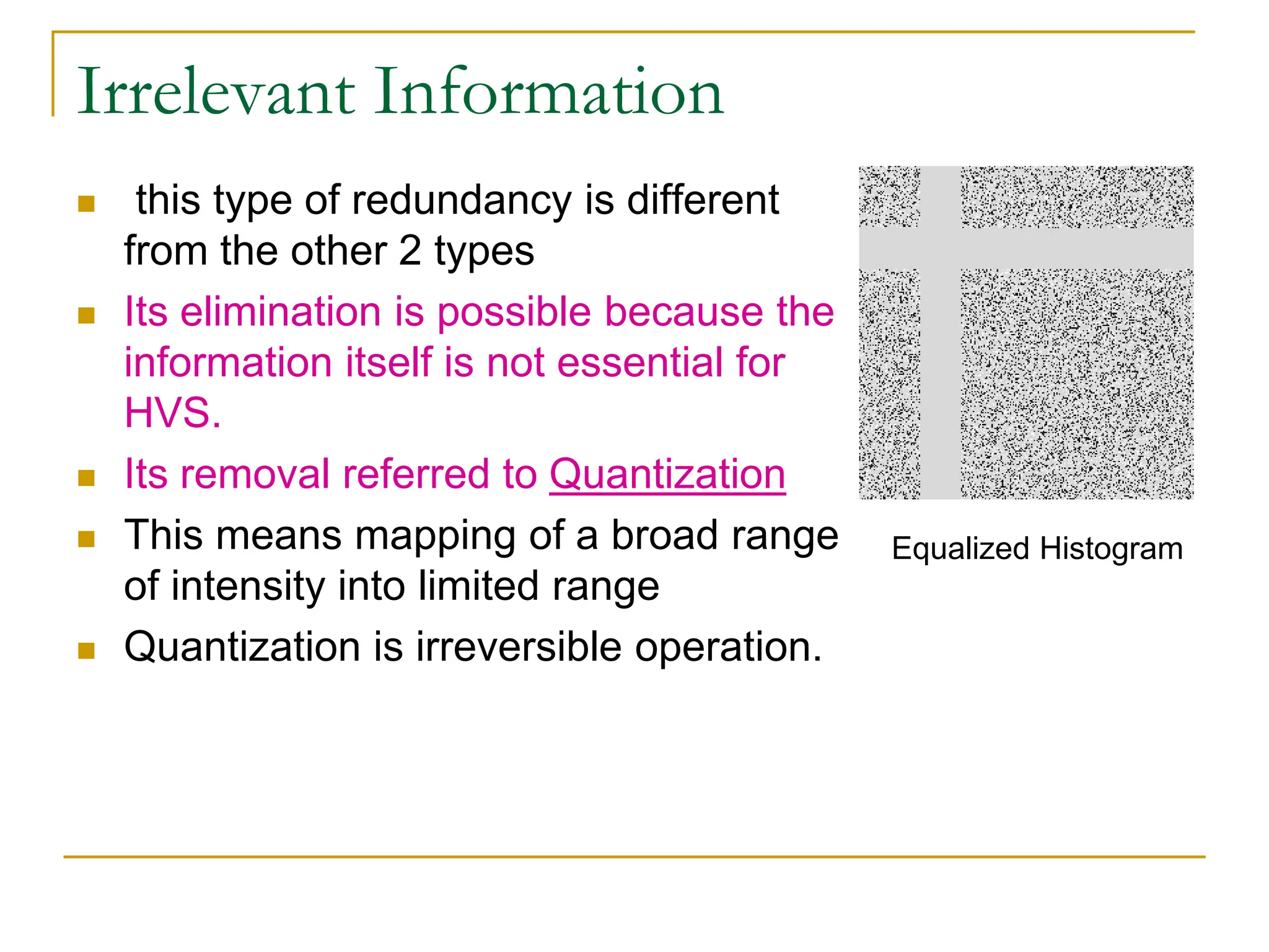 Irrelevant Information
 this type of redundancy is different
from the other 2 types
 Its elimination is possible because the
information itself is not essential for
HVS.
 Its removal referred to Quantization
 This means mapping of a broad range
of intensity into limited range
 Quantization is irreversible operation.
Equalized Histogram
 