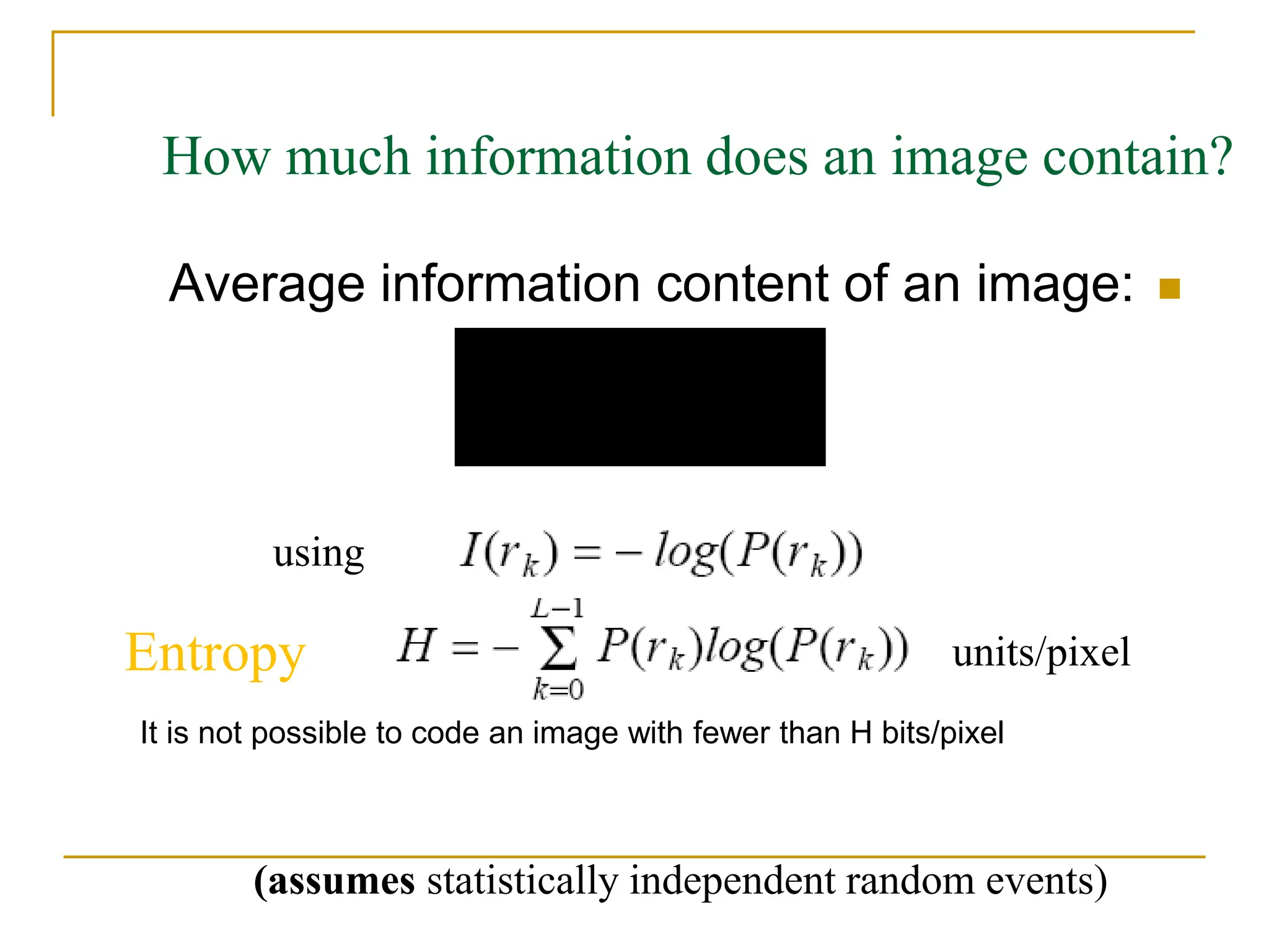 
Average information content of an image:
units/pixel
1
0
( )Pr( )
L
k k
k
E I r r


 
using
How much information does an image contain?
(assumes statistically independent random events)
Entropy
It is not possible to code an image with fewer than H bits/pixel
 