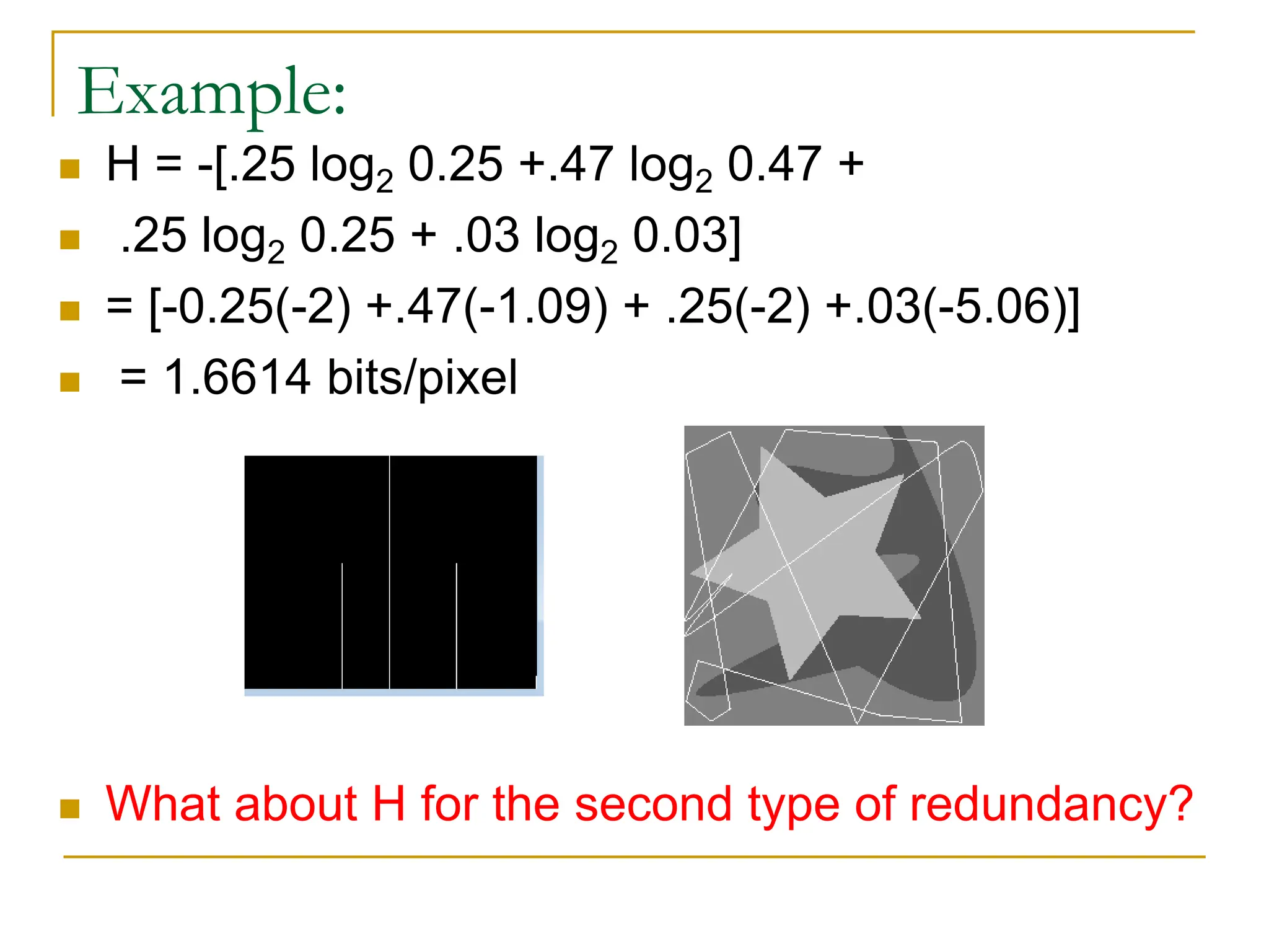 Example:
 H = -[.25 log2 0.25 +.47 log2 0.47 +
 .25 log2 0.25 + .03 log2 0.03]
 = [-0.25(-2) +.47(-1.09) + .25(-2) +.03(-5.06)]
 = 1.6614 bits/pixel
 What about H for the second type of redundancy?
 
