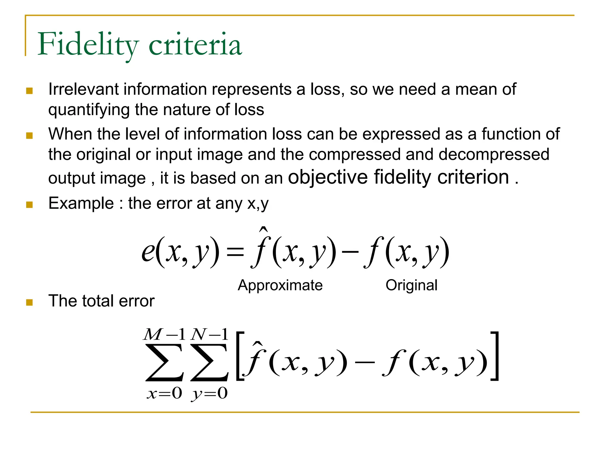 Fidelity criteria
 Irrelevant information represents a loss, so we need a mean of
quantifying the nature of loss
 When the level of information loss can be expressed as a function of
the original or input image and the compressed and decompressed
output image , it is based on an objective fidelity criterion .
 Example : the error at any x,y
 The total error
 






1
0
1
0
)
,
(
)
,
(
ˆ
M
x
N
y
y
x
f
y
x
f
)
,
(
)
,
(
ˆ
)
,
( y
x
f
y
x
f
y
x
e 

Approximate Original
 