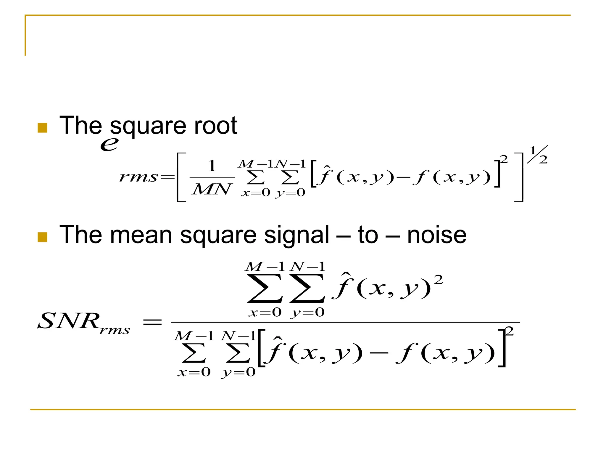  The square root
 The mean square signal – to – noise
 
2
1
0
1
0
1
0
1
0
2
)
,
(
)
,
(
ˆ
)
,
(
ˆ
  










M
x
N
y
M
x
N
y
rms
y
x
f
y
x
f
y
x
f
SNR
 
2
1
2
1
0
1
0
)
,
(
)
,
(
ˆ
1








  





M
x
N
y
y
x
f
y
x
f
MN
rms
e
 