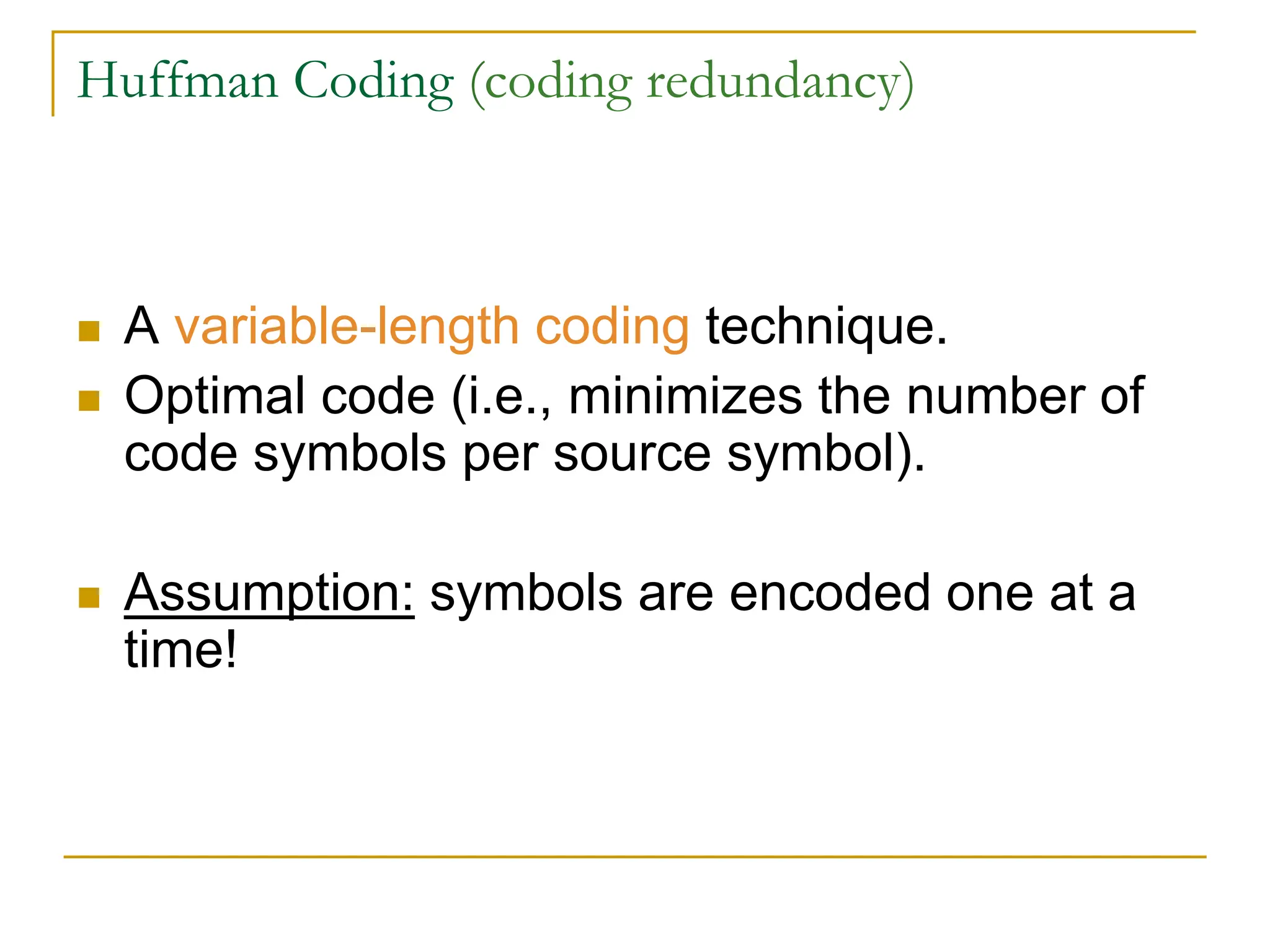 Huffman Coding (coding redundancy)
 A variable-length coding technique.
 Optimal code (i.e., minimizes the number of
code symbols per source symbol).
 Assumption: symbols are encoded one at a
time!
 