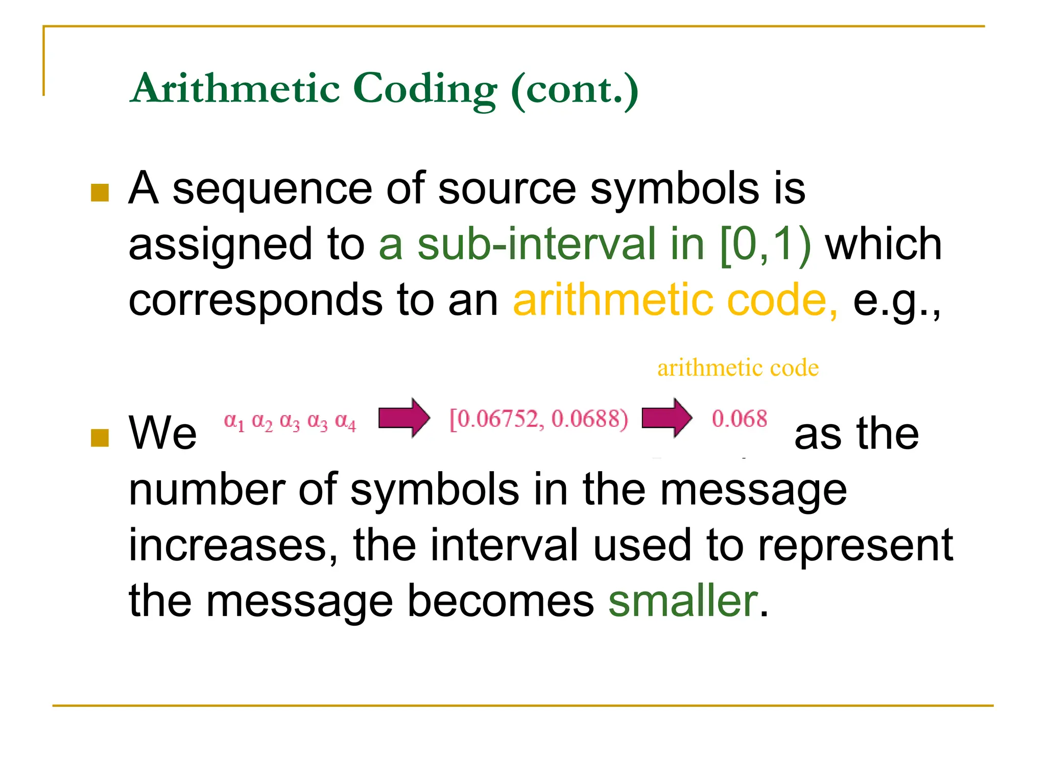 Arithmetic Coding (cont.)
 A sequence of source symbols is
assigned to a sub-interval in [0,1) which
corresponds to an arithmetic code, e.g.,
 We start with the interval [0, 1) ; as the
number of symbols in the message
increases, the interval used to represent
the message becomes smaller.
arithmetic code
 