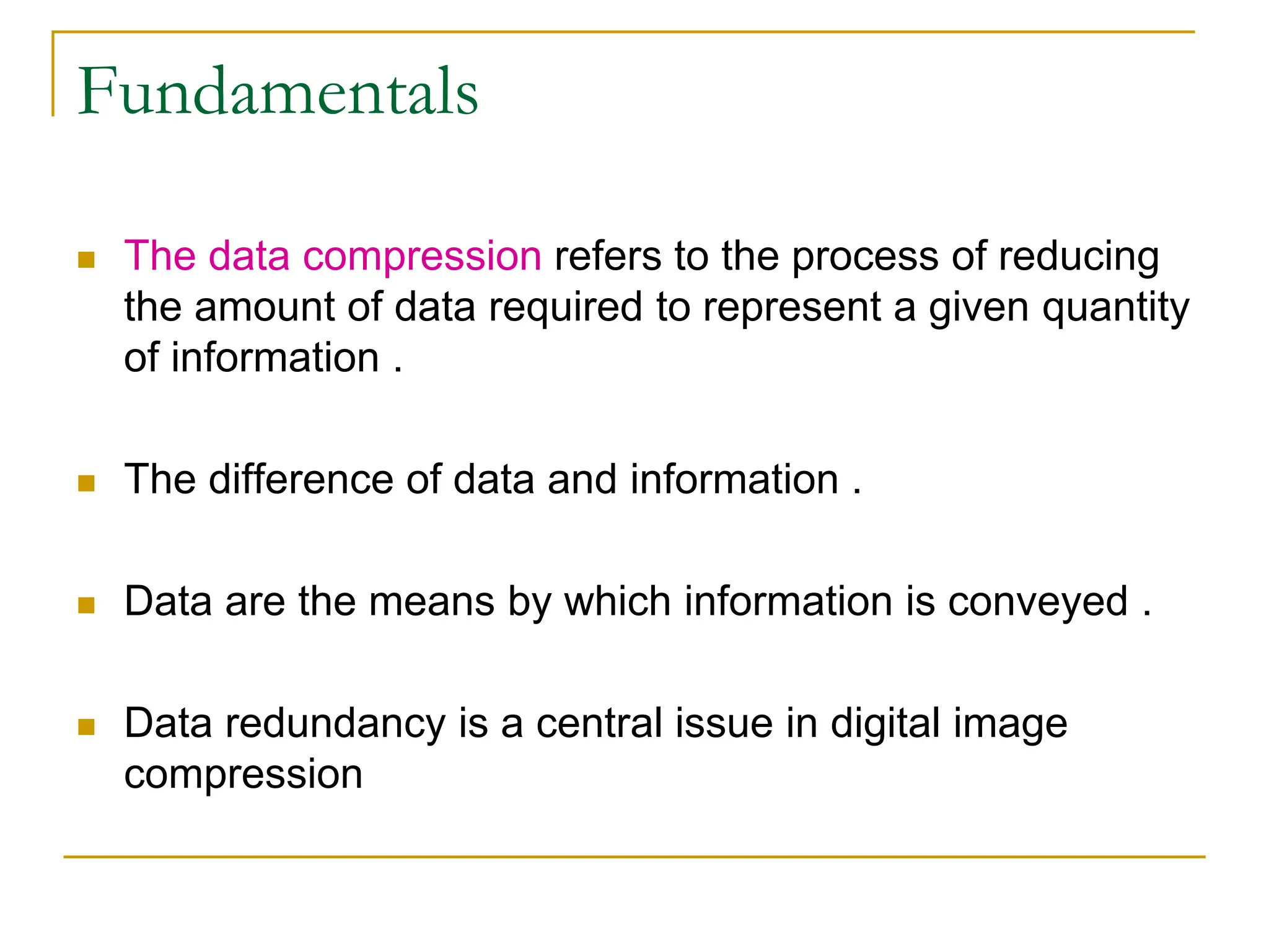 Fundamentals
 The data compression refers to the process of reducing
the amount of data required to represent a given quantity
of information .
 The difference of data and information .
 Data are the means by which information is conveyed .
 Data redundancy is a central issue in digital image
compression
 