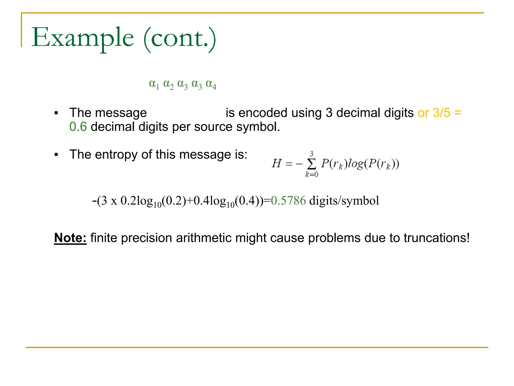 Example (cont.)
▪ The message is encoded using 3 decimal digits or 3/5 =
0.6 decimal digits per source symbol.
▪ The entropy of this message is:
Note: finite precision arithmetic might cause problems due to truncations!
α1 α2 α3 α3 α4
-(3 x 0.2log10(0.2)+0.4log10(0.4))=0.5786 digits/symbol
 