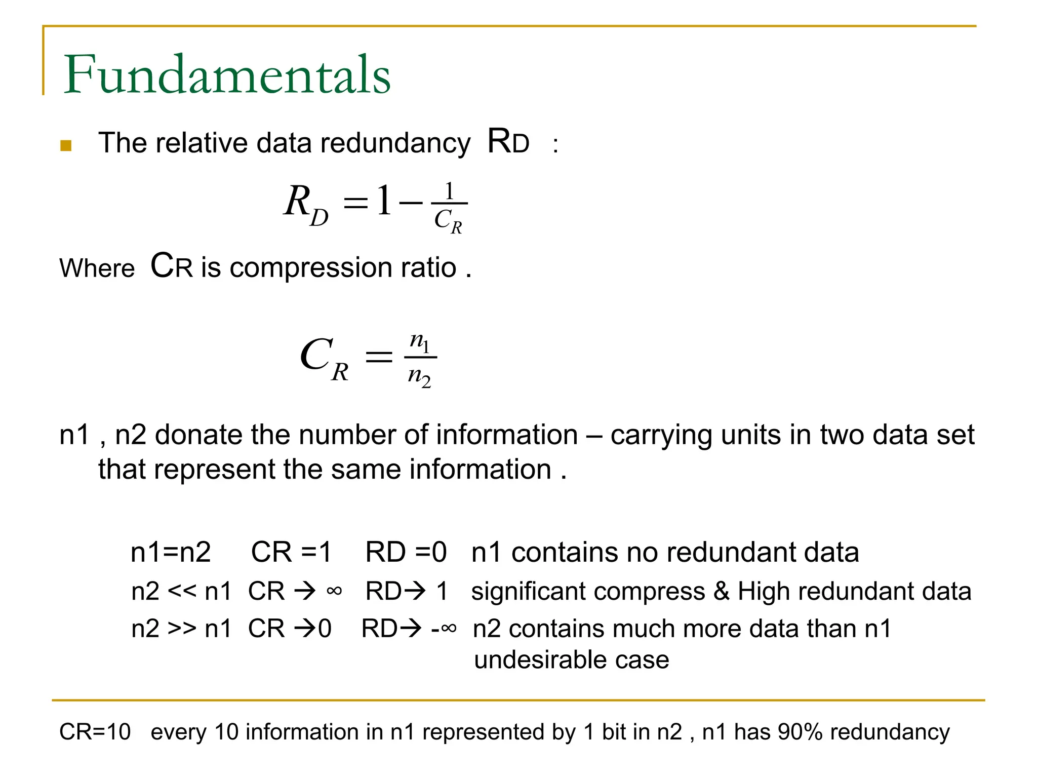 Fundamentals
 The relative data redundancy RD :
Where CR is compression ratio .
n1 , n2 donate the number of information – carrying units in two data set
that represent the same information .
n1=n2 CR =1 RD =0 n1 contains no redundant data
n2 << n1 CR  ∞ RD 1 significant compress & High redundant data
n2 >> n1 CR 0 RD -∞ n2 contains much more data than n1
undesirable case
CR=10 every 10 information in n1 represented by 1 bit in n2 , n1 has 90% redundancy
1
1 R
D C
R  
1
2
n
R n
C 
 