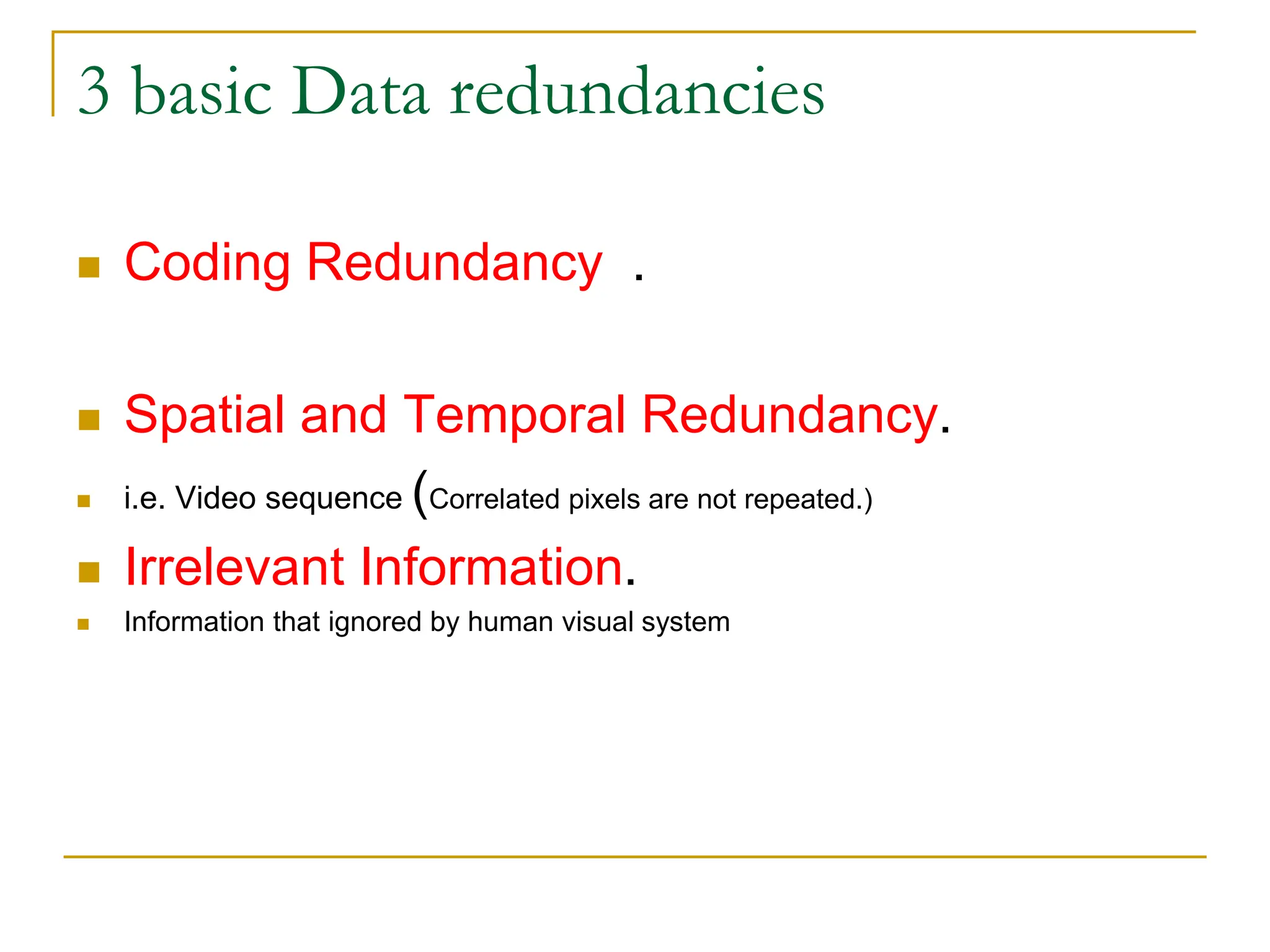3 basic Data redundancies
 Coding Redundancy .
 Spatial and Temporal Redundancy.
 i.e. Video sequence (Correlated pixels are not repeated.)
 Irrelevant Information.
 Information that ignored by human visual system
 