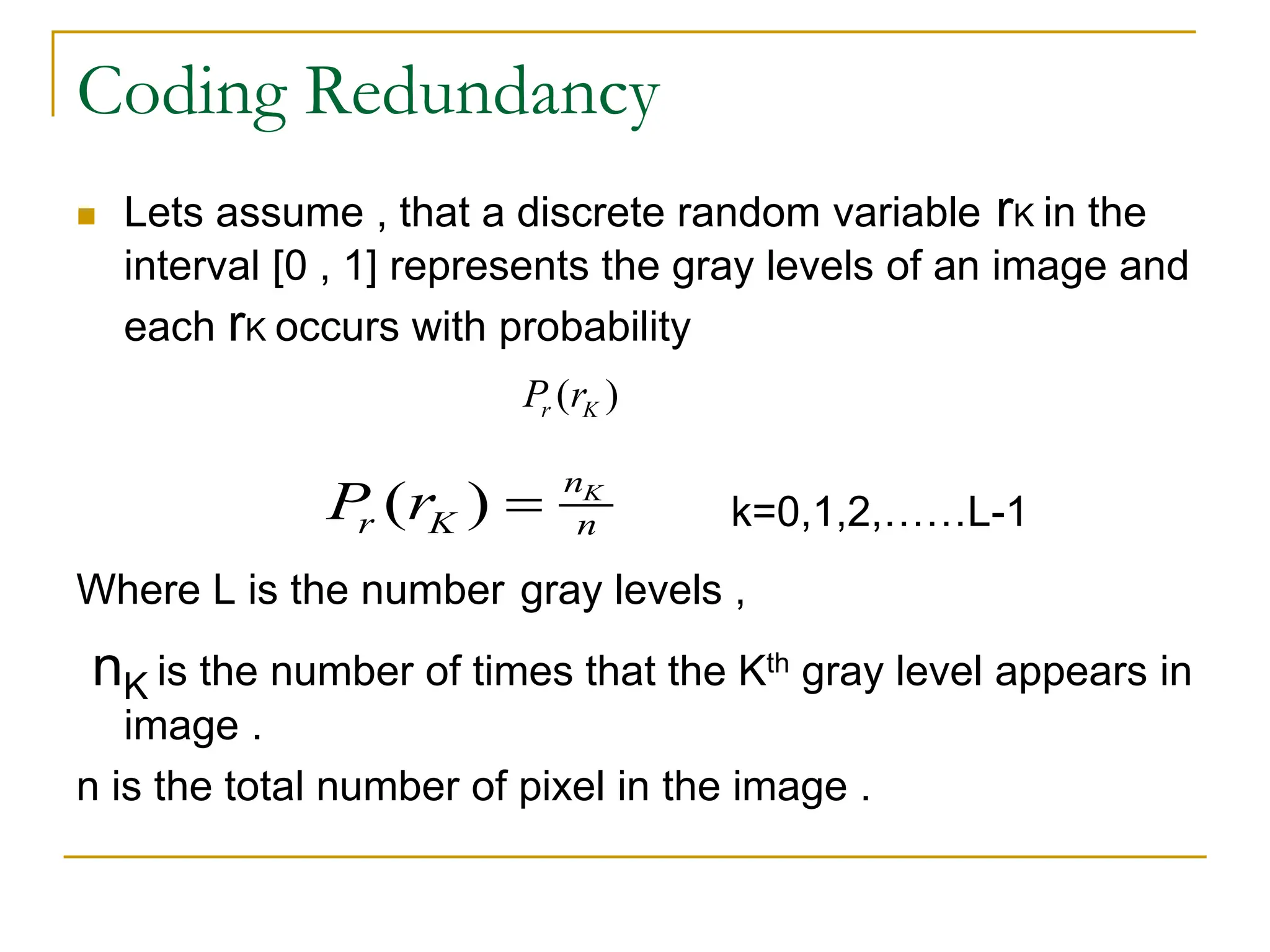 Coding Redundancy
 Lets assume , that a discrete random variable rK in the
interval [0 , 1] represents the gray levels of an image and
each rK occurs with probability
k=0,1,2,……L-1
Where L is the number gray levels ,
nK is the number of times that the Kth gray level appears in
image .
n is the total number of pixel in the image .
( ) K
n
r K n
P r 
( )
r K
P r
 