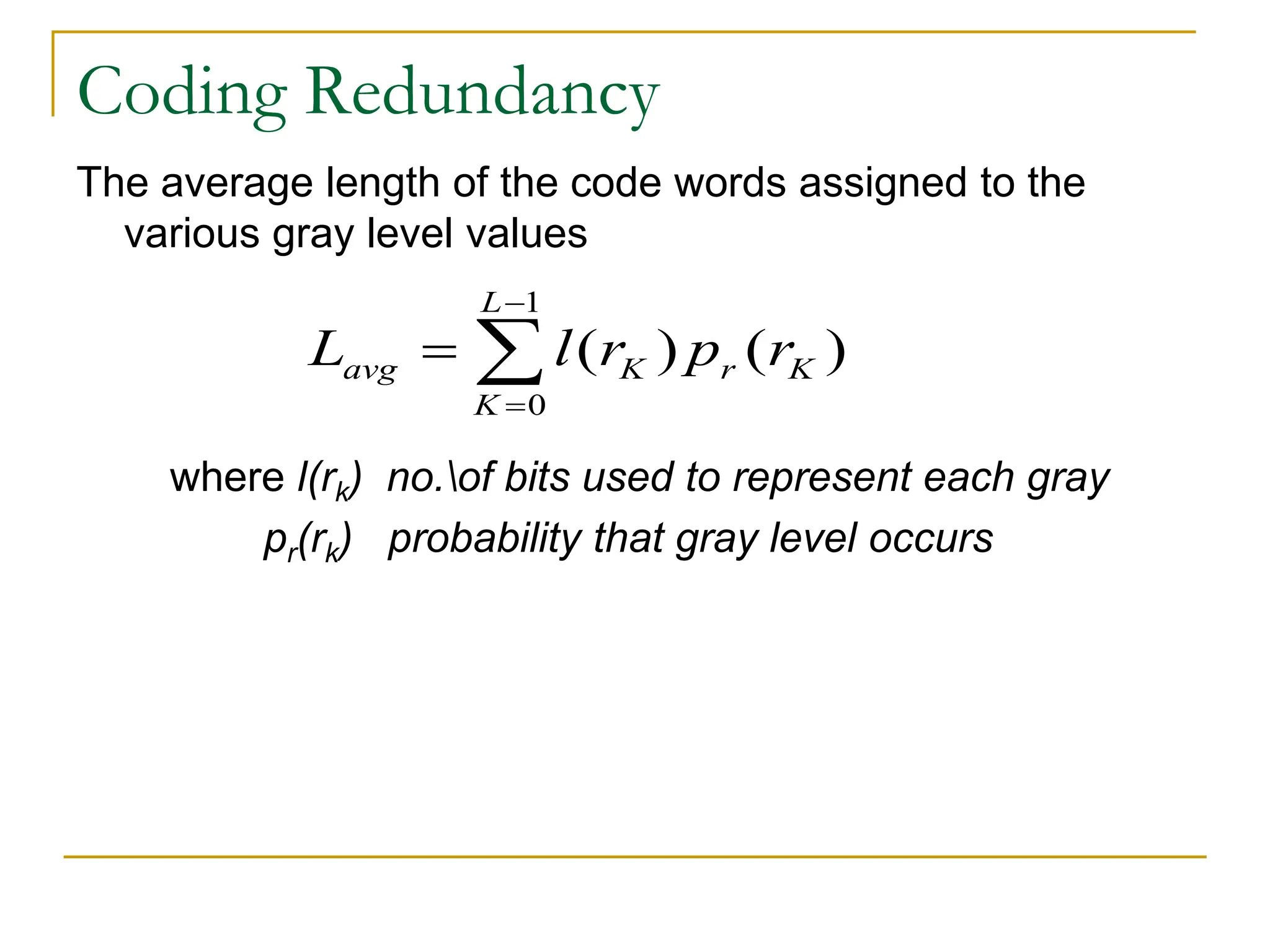 Coding Redundancy
The average length of the code words assigned to the
various gray level values
where l(rk) no.of bits used to represent each gray
pr(rk) probability that gray level occurs
1
0
( ) ( )
L
avg K r K
K
L l r p r


 
 