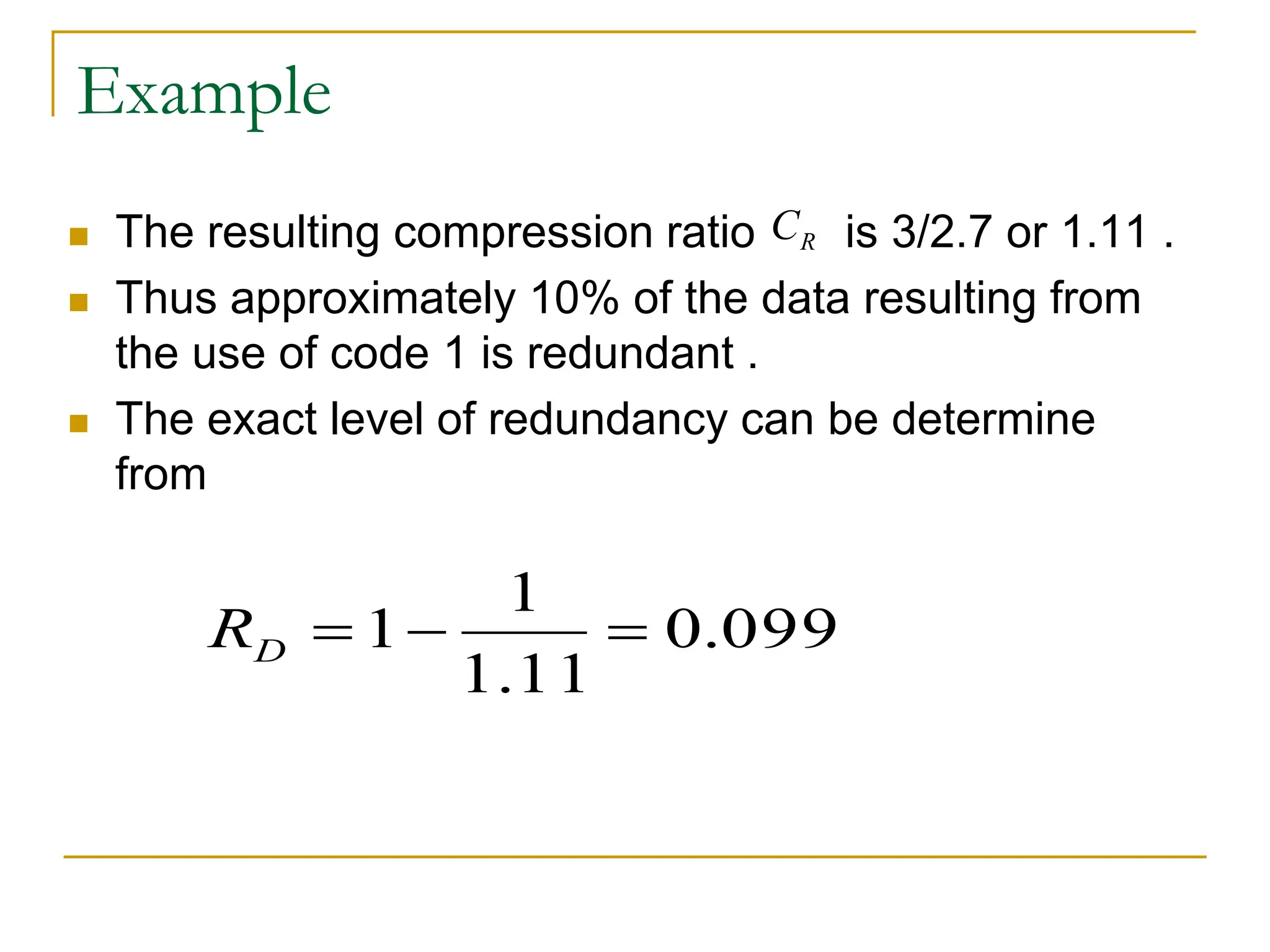 Example
 The resulting compression ratio is 3/2.7 or 1.11 .
 Thus approximately 10% of the data resulting from
the use of code 1 is redundant .
 The exact level of redundancy can be determine
from
R
C
099
.
0
11
.
1
1
1 


D
R
 