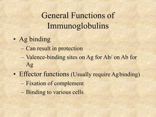General Functions of
Immunoglobulins
• Ag binding
– Can result in protection
– Valence-binding sites on Ag for Ab/ on Ab for
Ag
• Effector functions (Usually require Agbinding)
– Fixation of complement
– Binding to various cells
 