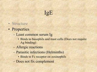 IgE
• Structure
• Properties
– Least common serum Ig
• Binds to basophils and mast cells (Does not require
Ag binding)
– Allergic reactions
– Parasitic infections (Helminths)
• Binds to Fc receptor on eosinophils
– Does not fix complement
 