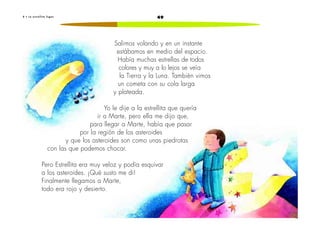 498 • L a e s t r e l l i t a f u g a z
Salimos volando y en un instante
estábamos en medio del espacio.
Había muchas estrellas de todos
colores y muy a lo lejos se veía
la Tierra y la Luna. También vimos
un cometa con su cola larga
y plateada.
Yo le dije a la estrellita que quería
ir a Marte, pero ella me dijo que,
para llegar a Marte, había que pasar
por la región de los asteroides
y que los asteroides son como unas piedrotas
con las que podemos chocar.
Pero Estrellita era muy veloz y podía esquivar
a los asteroides. ¡Qué susto me di!
Finalmente llegamos a Marte,
todo era rojo y desierto.
 