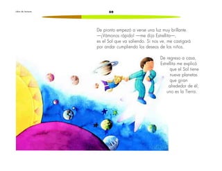 50L i b r o d e l e c t u r a s
De pronto empezó a verse una luz muy brillante.
—¡Vámonos rápido! —me dijo Estrellita—,
es el Sol que va saliendo. Si nos ve, me castigará
por andar cumpliendo los deseos de los niños.
De regreso a casa,
Estrellita me explicó
que el Sol tiene
nueve planetas
que giran
alrededor de él,
uno es la Tierra.
 