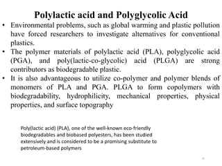 10
Polylactic acid and Polyglycolic Acid
• Environmental problems, such as global warming and plastic pollution
have forced researchers to investigate alternatives for conventional
plastics.
• The polymer materials of polylactic acid (PLA), polyglycolic acid
(PGA), and poly(lactic-co-glycolic) acid (PLGA) are strong
contributors as biodegradable plastic.
• It is also advantageous to utilize co-polymer and polymer blends of
monomers of PLA and PGA. PLGA to form copolymers with
biodegradability, hydrophilicity, mechanical properties, physical
properties, and surface topography
Poly(lactic acid) (PLA), one of the well-known eco-friendly
biodegradables and biobased polyesters, has been studied
extensively and is considered to be a promising substitute to
petroleum-based polymers
 