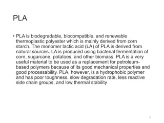 PLA
• PLA is biodegradable, biocompatible, and renewable
thermoplastic polyester which is mainly derived from corn
starch. The monomer lactic acid (LA) of PLA is derived from
natural sources. LA is produced using bacterial fermentation of
corn, sugarcane, potatoes, and other biomass. PLA is a very
useful material to be used as a replacement for petroleum-
based polymers because of its good mechanical properties and
good processability. PLA, however, is a hydrophobic polymer
and has poor toughness, slow degradation rate, less reactive
side chain groups, and low thermal stability
11
 
