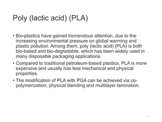 Poly (lactic acid) (PLA)
• Bio-plastics have gained tremendous attention, due to the
increasing environmental pressure on global warming and
plastic pollution. Among them, poly (lactic acid) (PLA) is both
bio-based and bio-degradable, which has been widely used in
many disposable packaging applications.
• Compared to traditional petroleum-based plastics, PLA is more
expensive and usually has less mechanical and physical
properties.
• The modification of PLA with PGA can be achieved via co-
polymerization, physical blending and multilayer lamination.
12
 