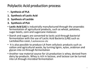 Polylactic Acid production process
19
• . Synthesis of PLA
1. Synthesis of Lactic Acid
2. Synthesis of Lactide
3. Synthesis of PLA
• Lactic Acid (LA) is industrially manufactured through the anaerobic
fermentation of agricultural products, such as wheat, potatoes,
sugar-beets, corn and sugarcane molasses
• Starch and sugars are converted to lactic acid through bacterial
fermentation with the use of Lactic Acid Bacteria (LAB) such as
Lactobacillus casei, Lactococcus etc
• It is also possible to produce LA from cellulosic products such as
cotton and agricultural waste, by turning lignin, xylan, arabinan and
glycan into LA through fermentation
• Another raw material source for LA production is whey, derived from
dairy by-products. Whey is rich in lactose, and lactose can be turned
into LA through microbial fermentation
 