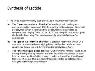 Synthesis of Lactide
• The three most commonly used processes in lactide production are:
a) The “two-step synthesis of lactide” where lactic acid undergoes a
polycondensation process at 130 ◦C, resulting in the oligomer lactic acid
prepolymer, which is followed by a depolymerization process at
temperatures ranging from 150 to 180 ◦C and low pressure, which gives
the lactide dimer ring. The most commonly used catalysts are Sn
compounds
b) The “gas-phase synthesis of lactide” a catalytic method in which LA is
vaporized and reacted over a (plug-flow) catalyst bed while an inert
carrier gas stream is used. Recommended catalysts are SnO.
c) The “one-step liquid-phase process” ”, where water removal takes place
during the ring-closing reaction and thus lactide is synthesized directly
from an aqueous LA solution though condensation rather than through
transesterification. This method introduces zeolites as heterogenous
catalysts to the bioplastic industry
 