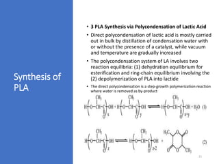 Synthesis of
PLA
• 3 PLA Synthesis via Polycondensation of Lactic Acid
• Direct polycondensation of lactic acid is mostly carried
out in bulk by distillation of condensation water with
or without the presence of a catalyst, while vacuum
and temperature are gradually increased
• The polycondensation system of LA involves two
reaction equilibria: (1) dehydration equilibrium for
esterification and ring-chain equilibrium involving the
(2) depolymerization of PLA into lactide
• The direct polycondensation is a step-growth polymerization reaction
where water is removed as by-product
21
 