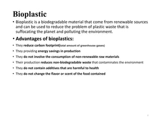 Bioplastic
• Bioplastic is a biodegradable material that come from renewable sources
and can be used to reduce the problem of plastic waste that is
suffocating the planet and polluting the environment.
• Advantages of bioplastics:
• They reduce carbon footprint(total amount of greenhouse gases)
• They providing energy savings in production
• They do not involve the consumption of non-renewable raw materials
• Their production reduces non-biodegradable waste that contaminates the environment
• They do not contain additives that are harmful to health
• They do not change the flavor or scent of the food contained
3
 