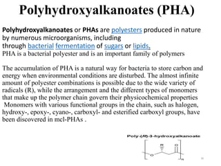 Polyhydroxyalkanoates or PHAs are polyesters produced in nature
by numerous microorganisms, including
through bacterial fermentation of sugars or lipids.
PHA is a bacterial polyester and is an important family of polymers
The accumulation of PHA is a natural way for bacteria to store carbon and
energy when environmental conditions are disturbed. The almost infinite
amount of polyester combinations is possible due to the wide variety of
radicals (R), while the arrangement and the different types of monomers
that make up the polymer chain govern their physicochemical properties
Monomers with various functional groups in the chain, such as halogen,
hydroxy-, epoxy-, cyano-, carboxyl- and esterified carboxyl groups, have
been discovered in mcl-PHAs .
30
Polyhydroxyalkanoates (PHA)
 