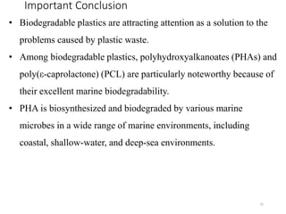 Important Conclusion
35
• Biodegradable plastics are attracting attention as a solution to the
problems caused by plastic waste.
• Among biodegradable plastics, polyhydroxyalkanoates (PHAs) and
poly(ε-caprolactone) (PCL) are particularly noteworthy because of
their excellent marine biodegradability.
• PHA is biosynthesized and biodegraded by various marine
microbes in a wide range of marine environments, including
coastal, shallow-water, and deep-sea environments.
 